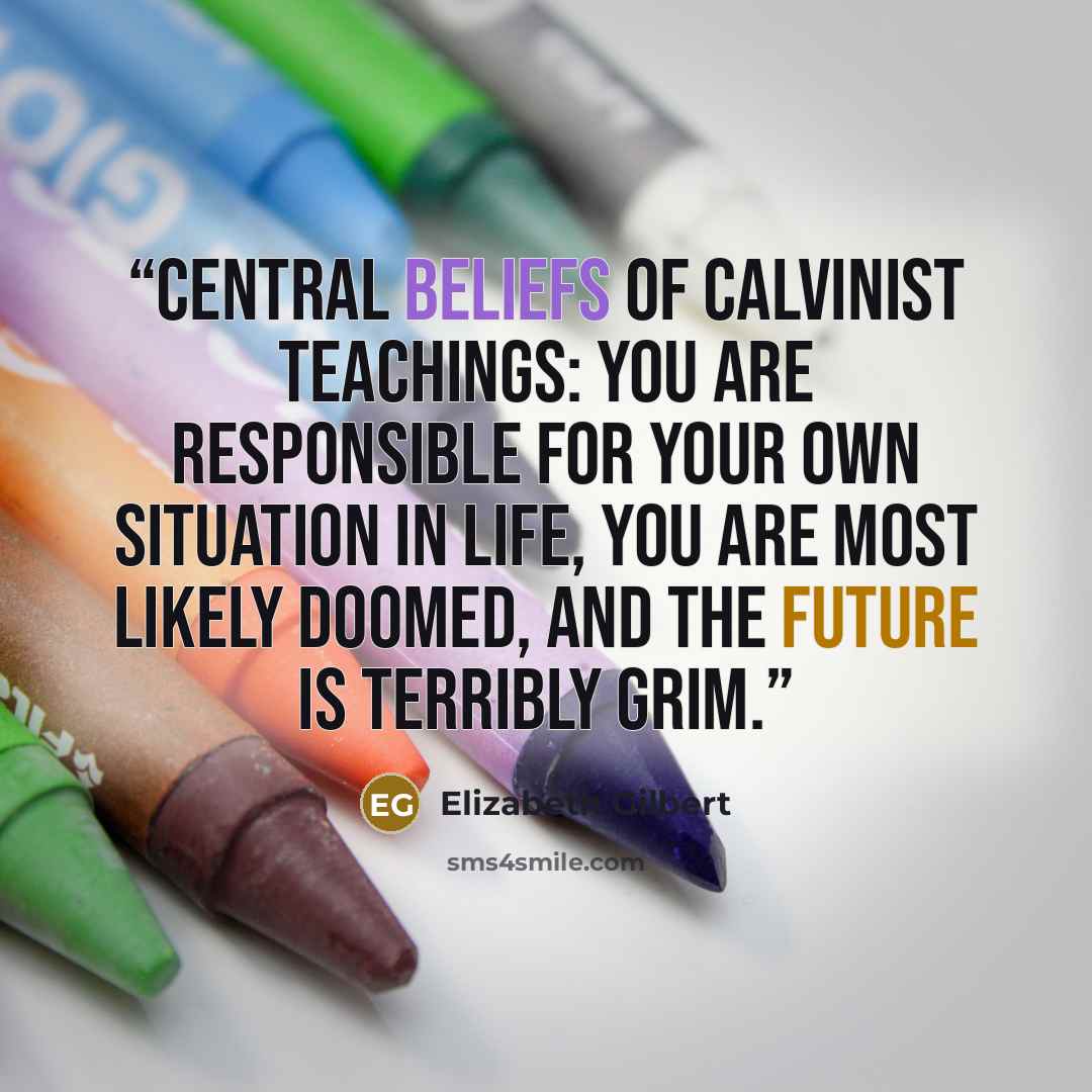 “central beliefs of Calvinist teachings: You are responsible for your own situation in life, you are most likely doomed, and the future is terribly grim.” quote by Elizabeth Gilbert