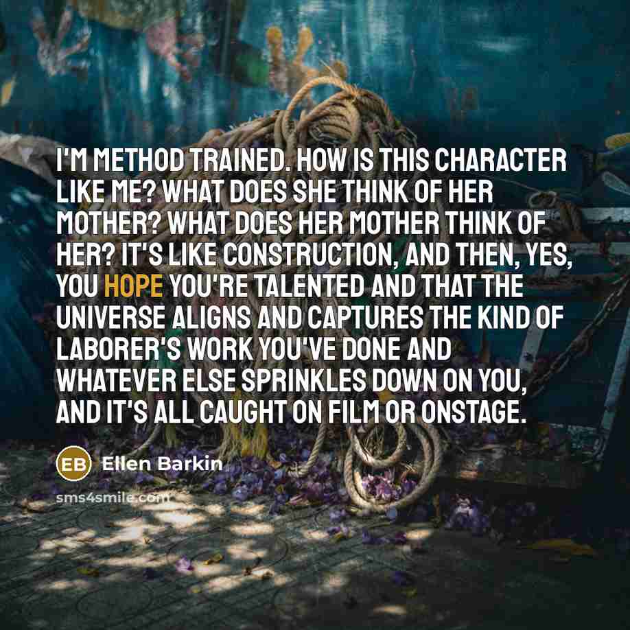 “I'm Method trained. How is this character like me? What does she think of her mother? What does her mother think of her? It's like construction, and then, yes, you hope you're talented and that the universe aligns and captures the kind of laborer's work you've done and whatever else sprinkles down…” quote by Ellen Barkin