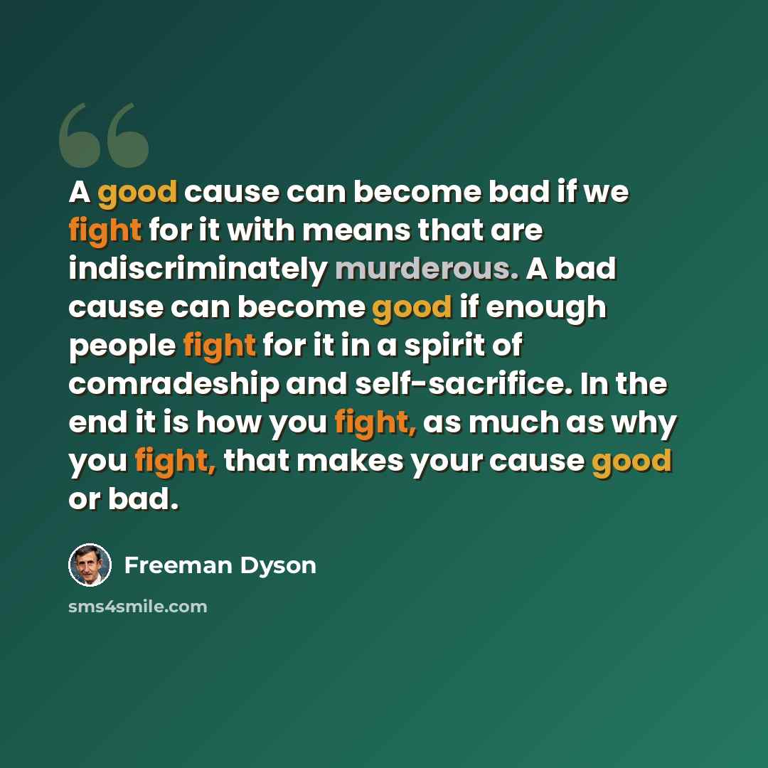 “A good cause can become bad if we fight for it with means that are indiscriminately murderous. A bad cause can become good if enough people fight for it in a spirit of comradeship and self-sacrifice. In the end it is how you fight, as much as why you fight, that makes your cause good or bad.” quote by Freeman Dyson