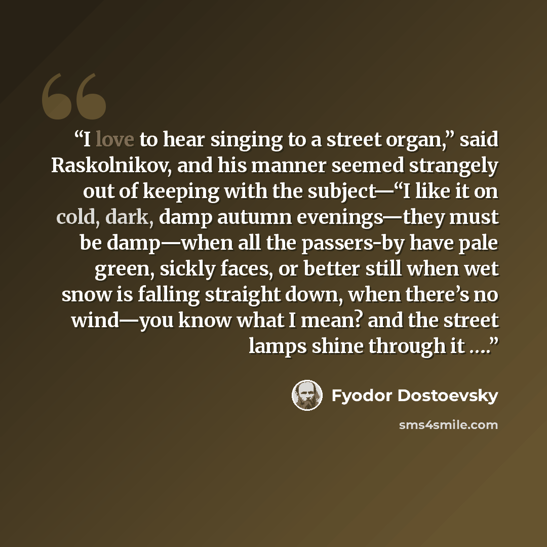 “I love to hear singing to a street organ,” said Raskolnikov, and his manner seemed strangely out of keeping with the subject—“I like it on cold, dark, damp autumn evenings—they must be damp—when all the passers-by have pale green, sickly faces, or better still when wet snow is falling straight…” quote by Fyodor Dostoevsky