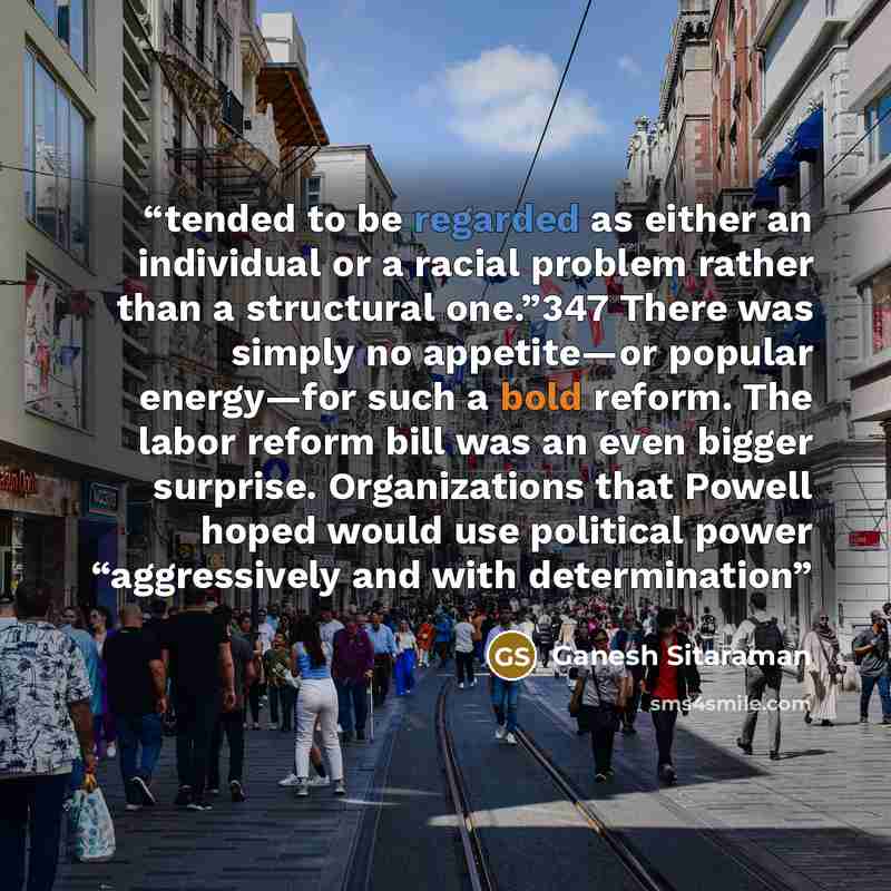 “tended to be regarded as either an individual or a racial problem rather than a structural one.”347 There was simply no appetite—or popular energy—for such a bold reform. The labor reform bill was an even bigger surprise. Organizations that Powell hoped would use political power “aggressively and…” quote by Ganesh Sitaraman