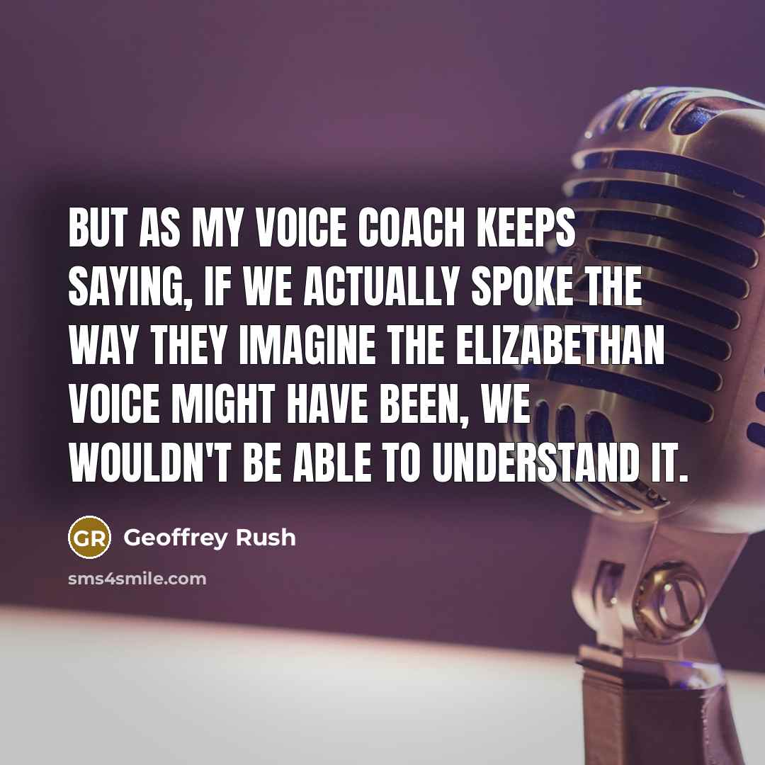 “But as my voice coach keeps saying, if we actually spoke the way they imagine the Elizabethan voice might have been, we wouldn't be able to understand it.” quote by Geoffrey Rush