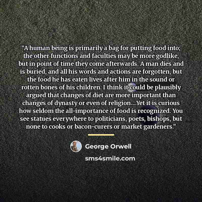 “A human being is primarily a bag for putting food into; the other functions and faculties may be more godlike, but in point of time they come afterwards. A man dies and is buried, and all his words and actions are forgotten, but the food he has eaten lives after him in the sound or rotten bones of…” quote by George Orwell