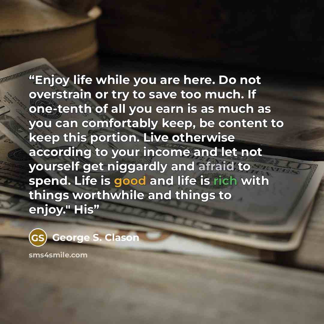 “Enjoy life while you are here. Do not overstrain or try to save too much. If one-tenth of all you earn is as much as you can comfortably keep, be content to keep this portion. Live otherwise according to your income and let not yourself get niggardly and afraid to spend. Life is good and life is…” quote by George S. Clason