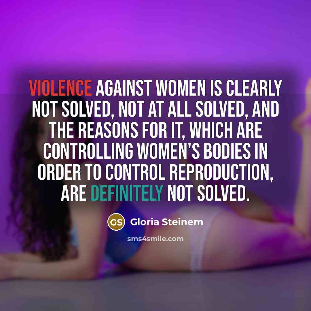 “Violence against women is clearly not solved, not at all solved, and the reasons for it, which are controlling women's bodies in order to control reproduction, are definitely not solved.” quote by Gloria Steinem