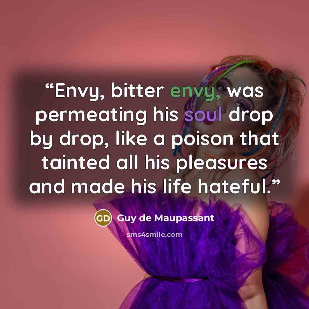 “Envy, bitter envy, was permeating his soul drop by drop, like a poison that tainted all his pleasures and made his life hateful.” quote by Guy de Maupassant