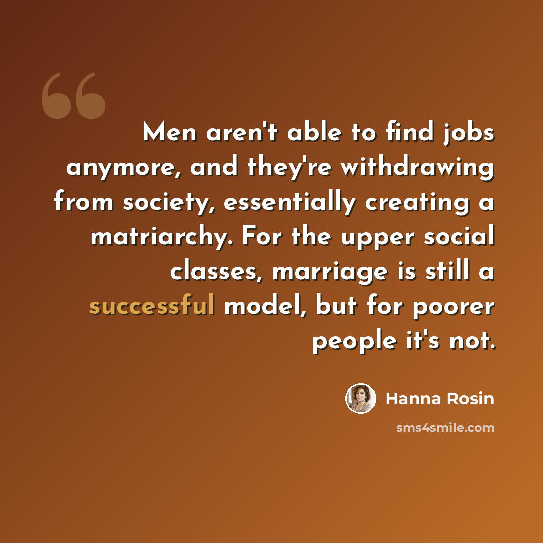 “Men aren't able to find jobs anymore, and they're withdrawing from society, essentially creating a matriarchy. For the upper social classes, marriage is still a successful model, but for poorer people it's not.” quote by Hanna Rosin