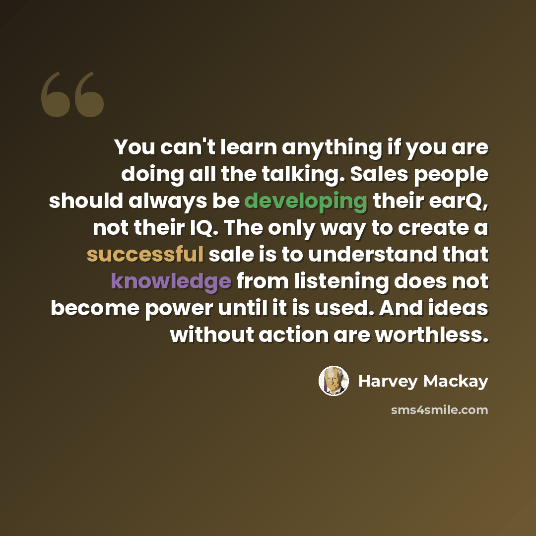 “You can't learn anything if you are doing all the talking. Sales people should always be developing their earQ, not their IQ. The only way to create a successful sale is to understand that knowledge from listening does not become power until it is used. And ideas without action are worthless.” quote by Harvey Mackay