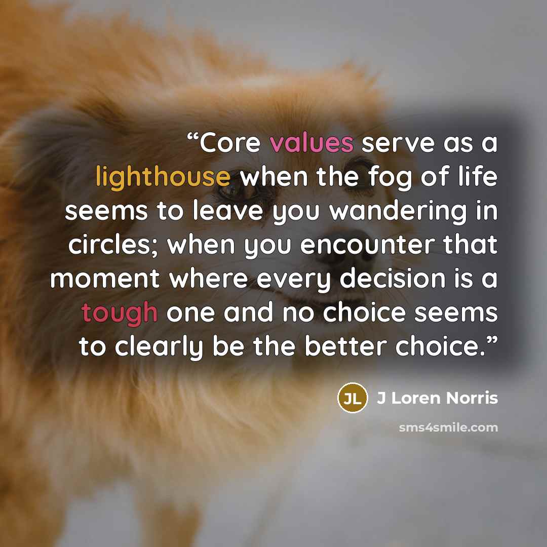 “Core values serve as a lighthouse when the fog of life seems to leave you wandering in circles; when you encounter that moment where every decision is a tough one and no choice seems to clearly be the better choice.” quote by J Loren Norris
