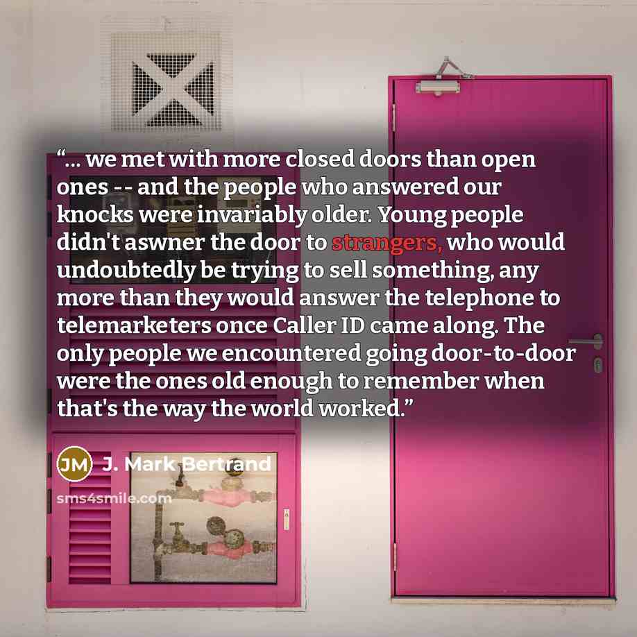“... we met with more closed doors than open ones -- and the people who answered our knocks were invariably older. Young people didn't aswner the door to strangers, who would undoubtedly be trying to sell something, any more than they would answer the telephone to telemarketers once Caller ID came…” quote by J. Mark Bertrand