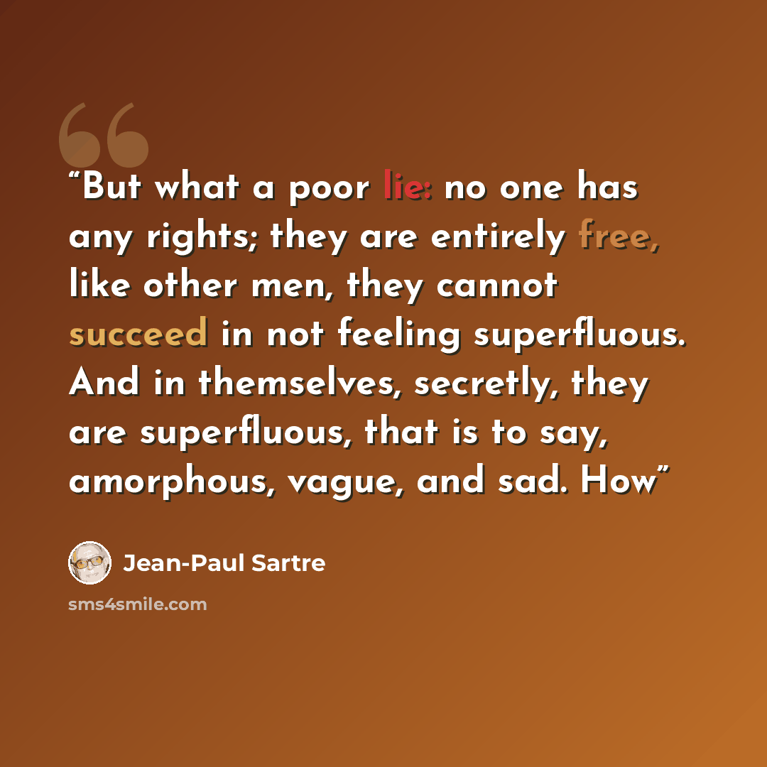 “But what a poor lie: no one has any rights; they are entirely free, like other men, they cannot succeed in not feeling superfluous. And in themselves, secretly, they are superfluous, that is to say, amorphous, vague, and sad. How” quote by Jean-Paul Sartre