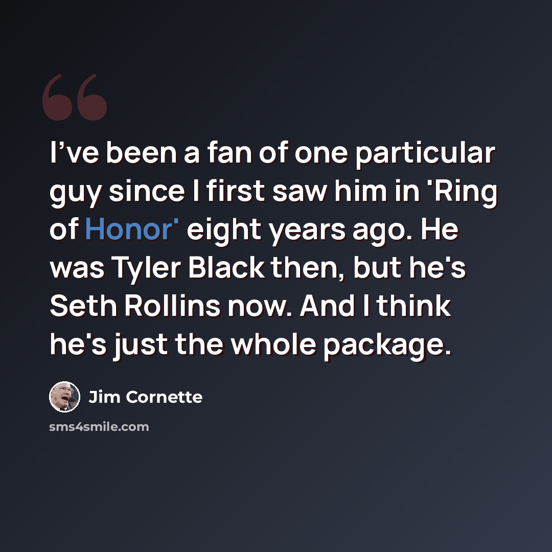 “I've been a fan of one particular guy since I first saw him in 'Ring of Honor' eight years ago. He was Tyler Black then, but he's Seth Rollins now. And I think he's just the whole package.” quote by Jim Cornette