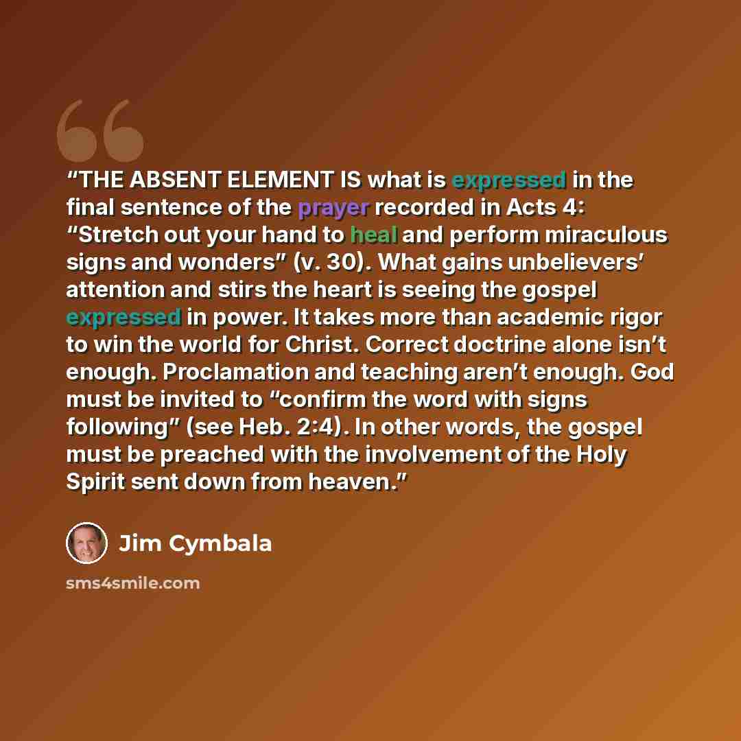 “THE ABSENT ELEMENT IS what is expressed in the final sentence of the prayer recorded in Acts 4: “Stretch out your hand to heal and perform miraculous signs and wonders” (v. 30). What gains unbelievers’ attention and stirs the heart is seeing the gospel expressed in power. It takes more than…” quote by Jim Cymbala