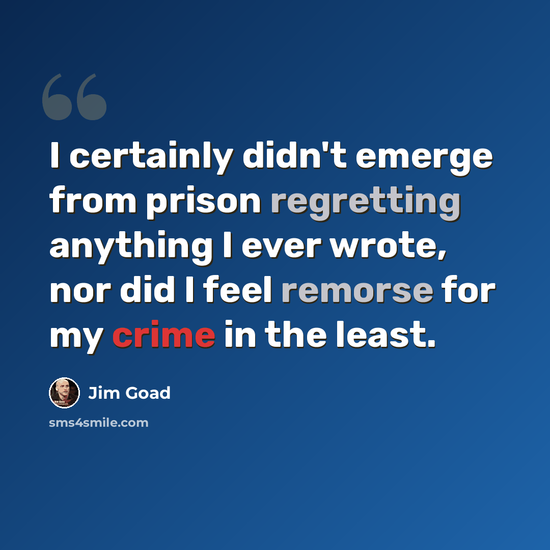 “I certainly didn't emerge from prison regretting anything I ever wrote, nor did I feel remorse for my crime in the least.” quote by Jim Goad