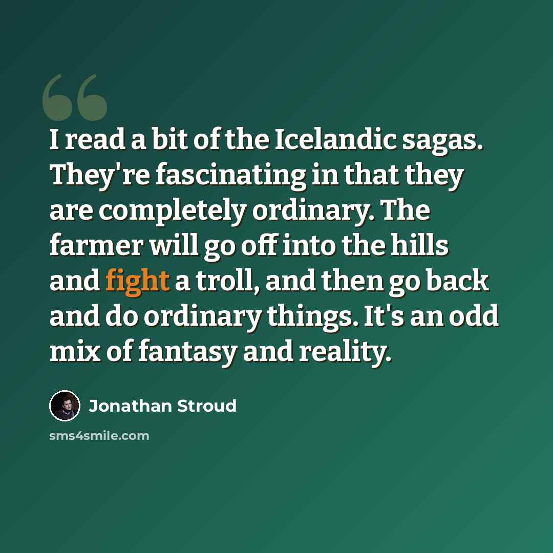 “I read a bit of the Icelandic sagas. They're fascinating in that they are completely ordinary. The farmer will go off into the hills and fight a troll, and then go back and do ordinary things. It's an odd mix of fantasy and reality.” quote by Jonathan Stroud