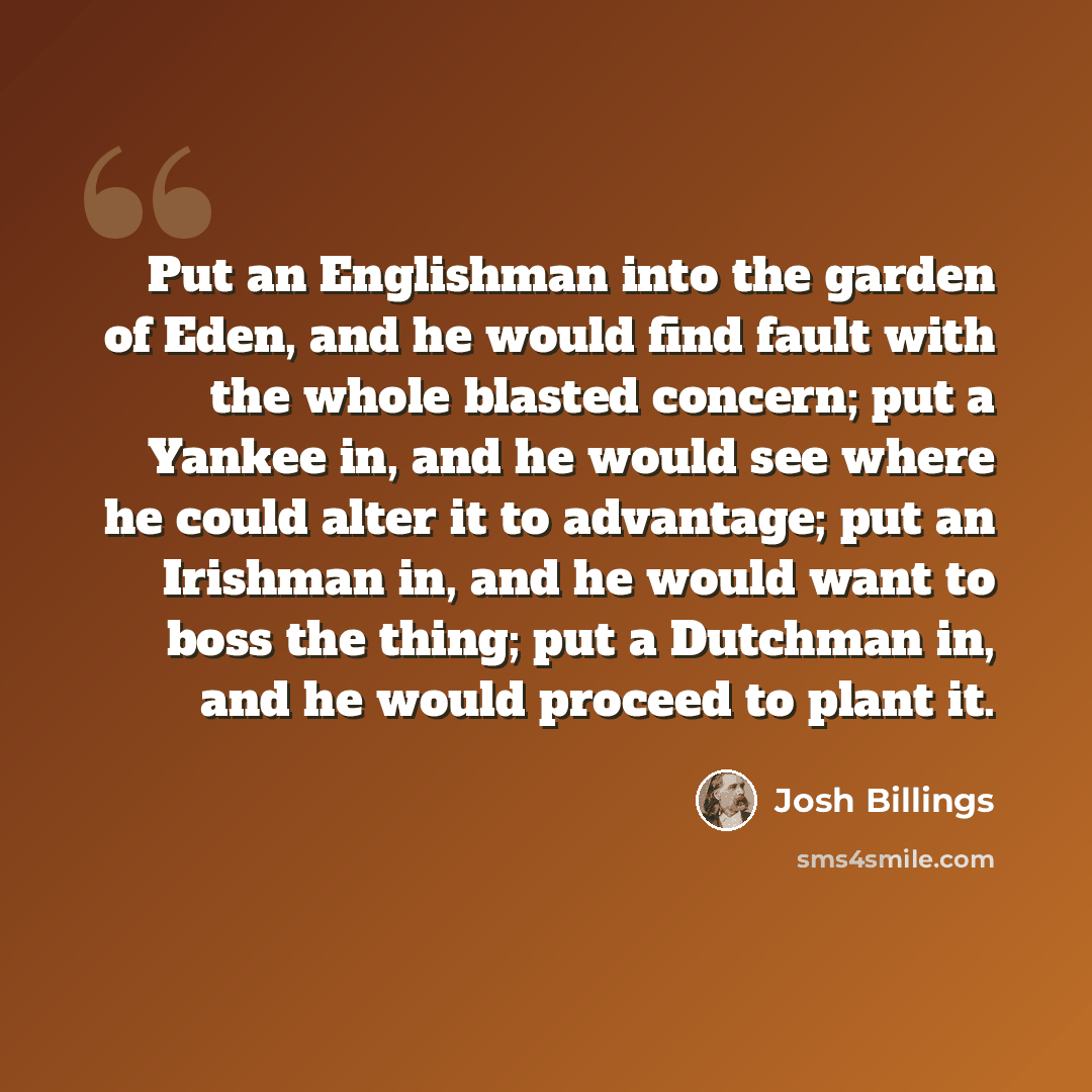 “Put an Englishman into the garden of Eden, and he would find fault with the whole blasted concern; put a Yankee in, and he would see where he could alter it to advantage; put an Irishman in, and he would want to boss the thing; put a Dutchman in, and he would proceed to plant it.” quote by Josh Billings