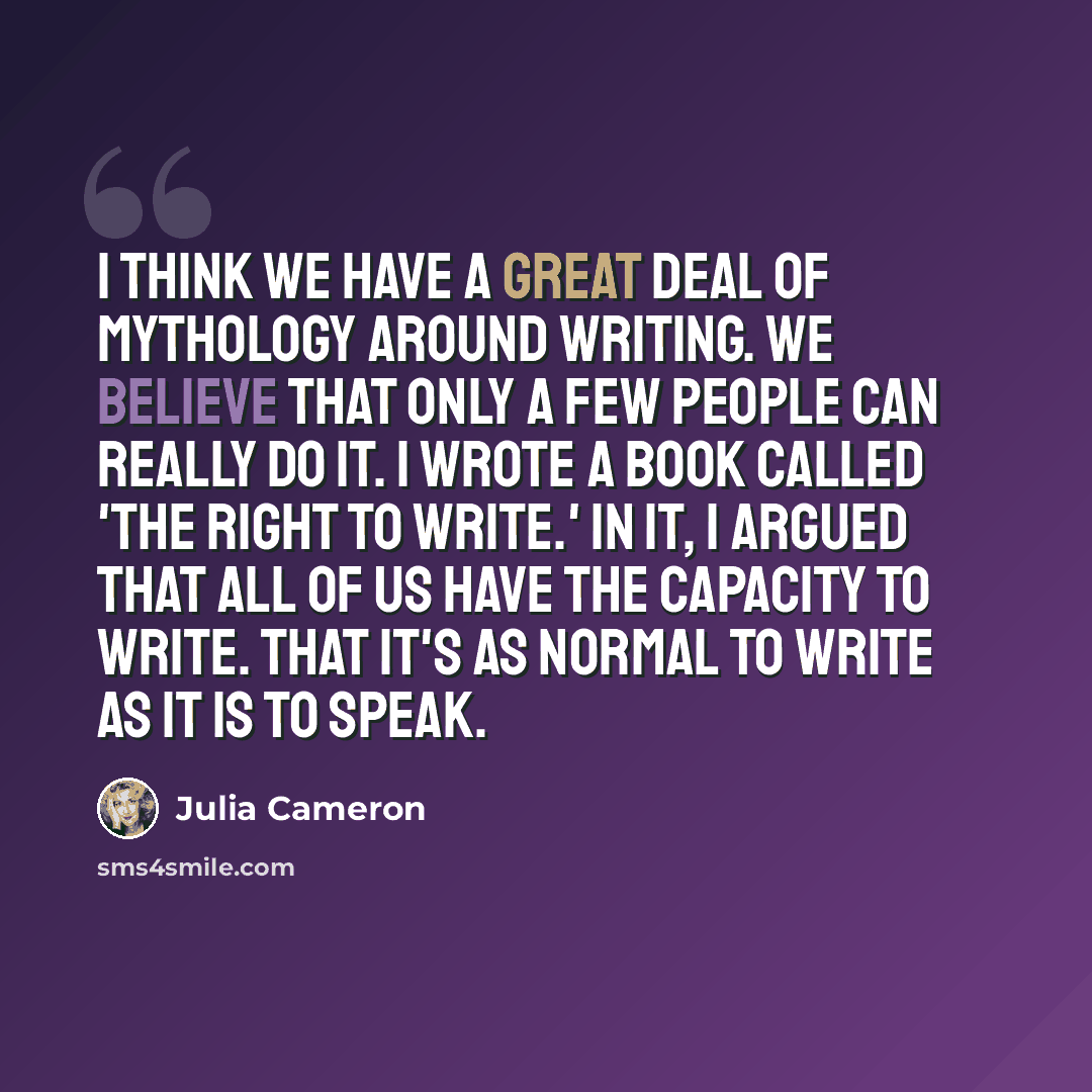“I think we have a great deal of mythology around writing. We believe that only a few people can really do it. I wrote a book called 'The Right to Write.' In it, I argued that all of us have the capacity to write. That it's as normal to write as it is to speak.” quote by Julia Cameron