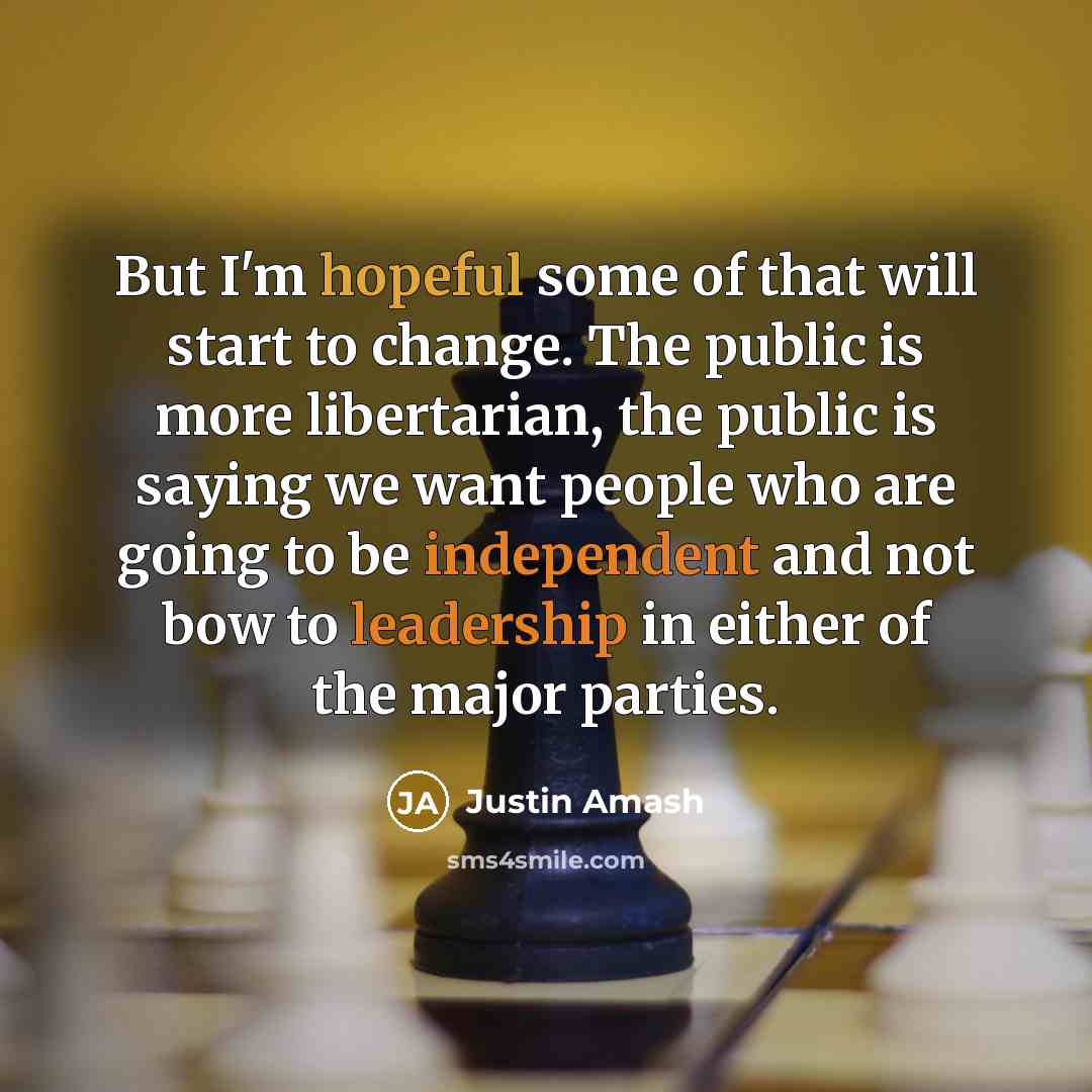 “But I'm hopeful some of that will start to change. The public is more libertarian, the public is saying we want people who are going to be independent and not bow to leadership in either of the major parties.” quote by Justin Amash