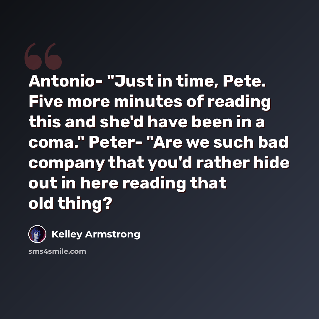 “Antonio- "Just in time, Pete. Five more minutes of reading this and she'd have been in a coma." Peter- "Are we such bad company that you'd rather hide out in here reading that old thing?” quote by Kelley Armstrong