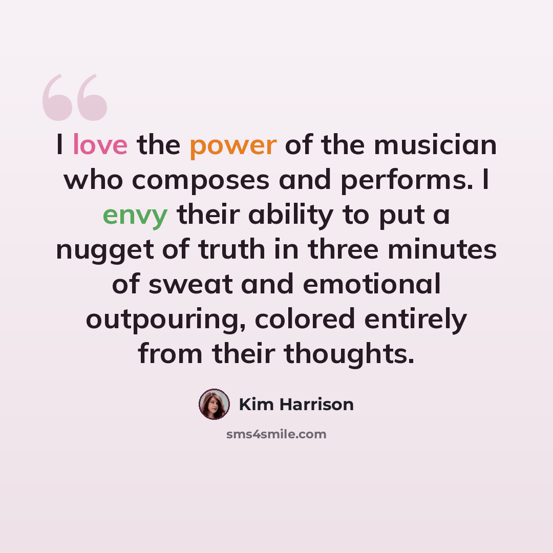 “I love the power of the musician who composes and performs. I envy their ability to put a nugget of truth in three minutes of sweat and emotional outpouring, colored entirely from their thoughts.” quote by Kim Harrison