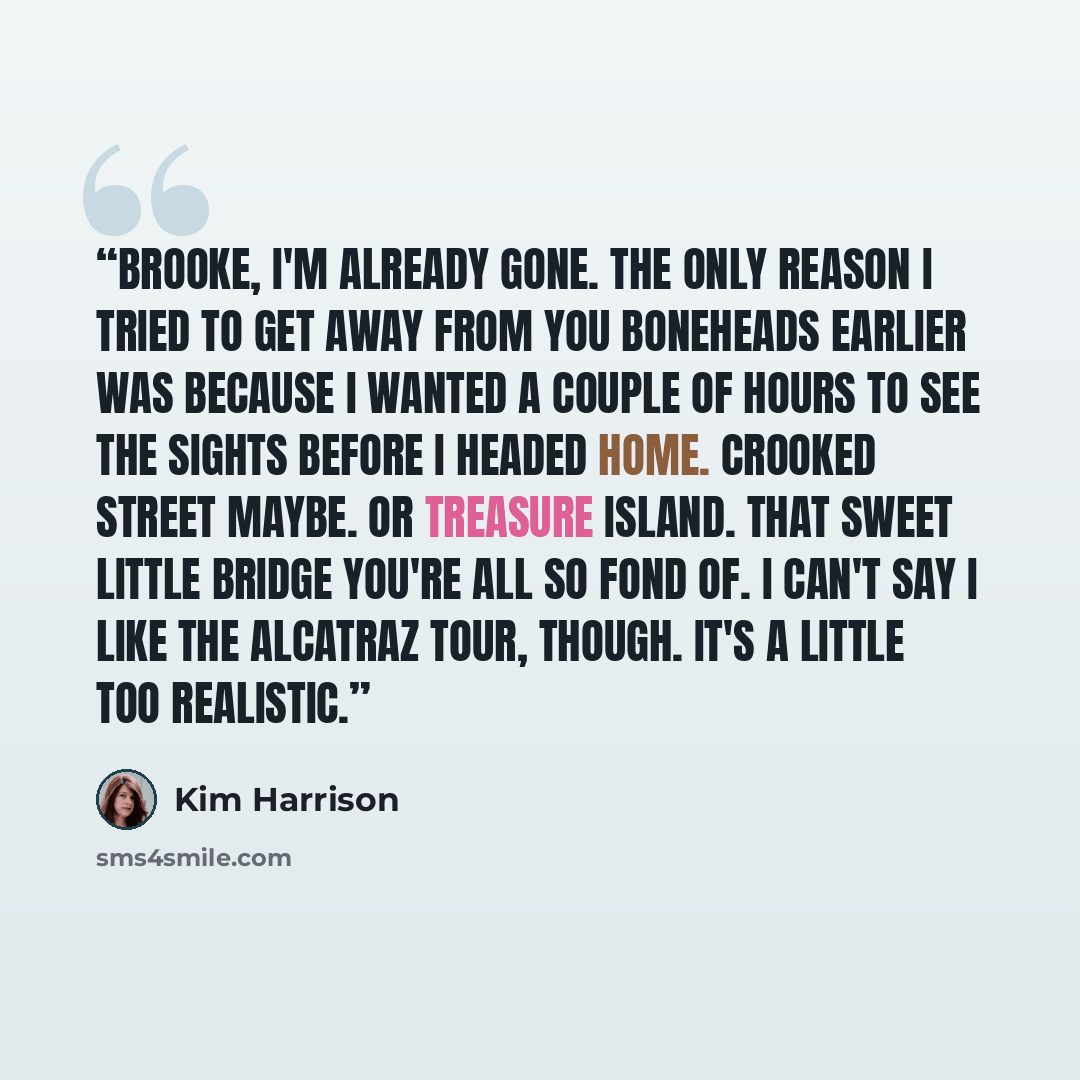 “Brooke, I'm already gone. The only reason I tried to get away from you boneheads earlier was because I wanted a couple of hours to see the sights before I headed home. Crooked Street maybe. Or Treasure Island. That sweet little bridge you're all so fond of. I can't say I like the Alcatraz tour…” quote by Kim Harrison