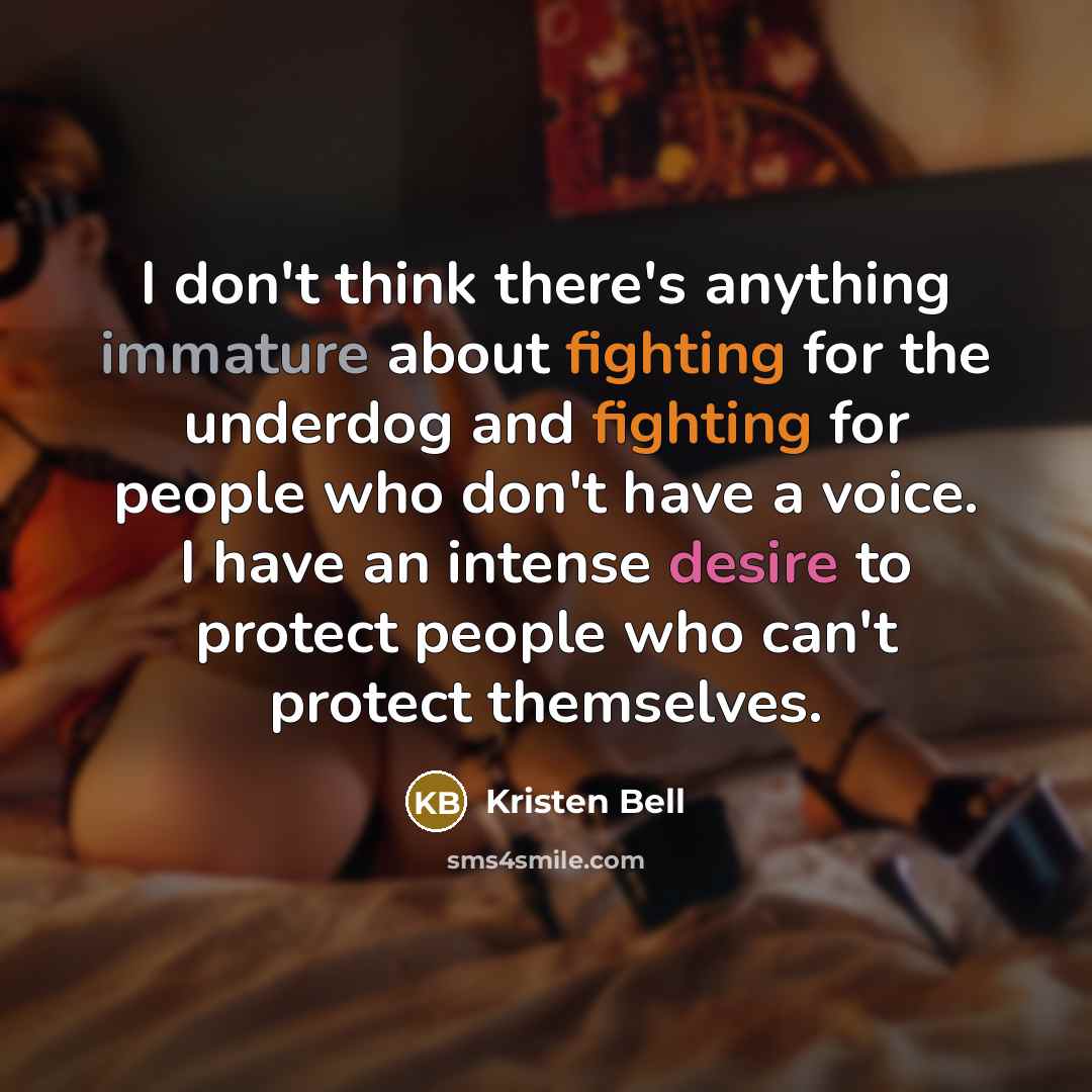 “I don't think there's anything immature about fighting for the underdog and fighting for people who don't have a voice. I have an intense desire to protect people who can't protect themselves.” quote by Kristen Bell