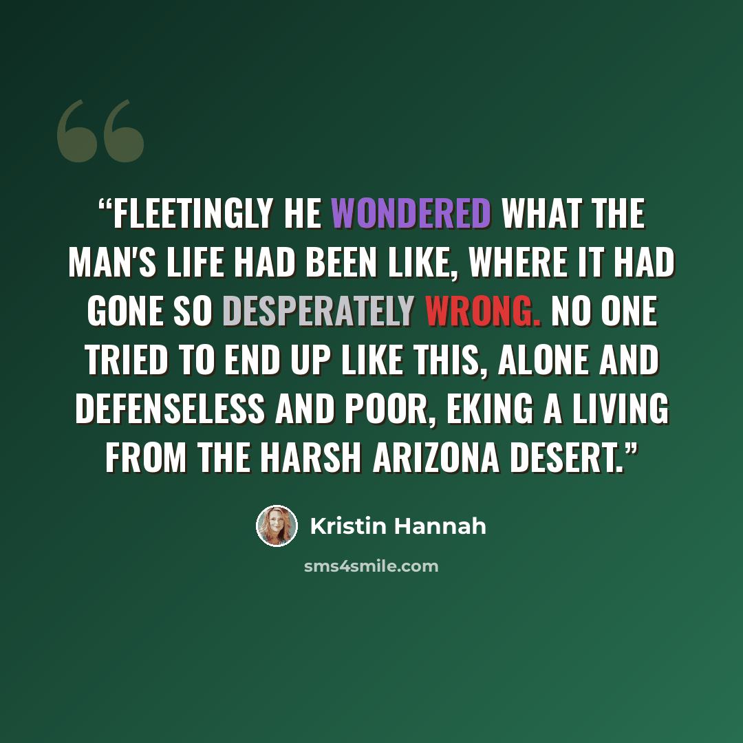 “Fleetingly he wondered what the man's life had been like, where it had gone so desperately wrong. No one tried to end up like this, alone and defenseless and poor, eking a living from the harsh Arizona desert.” quote by Kristin Hannah