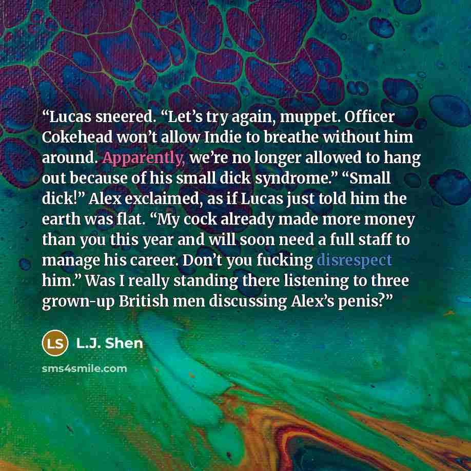 “Lucas sneered. “Let’s try again, muppet. Officer Cokehead won’t allow Indie to breathe without him around. Apparently, we’re no longer allowed to hang out because of his small dick syndrome.” “Small dick!” Alex exclaimed, as if Lucas just told him the earth was flat. “My cock already made more…” quote by L.J. Shen