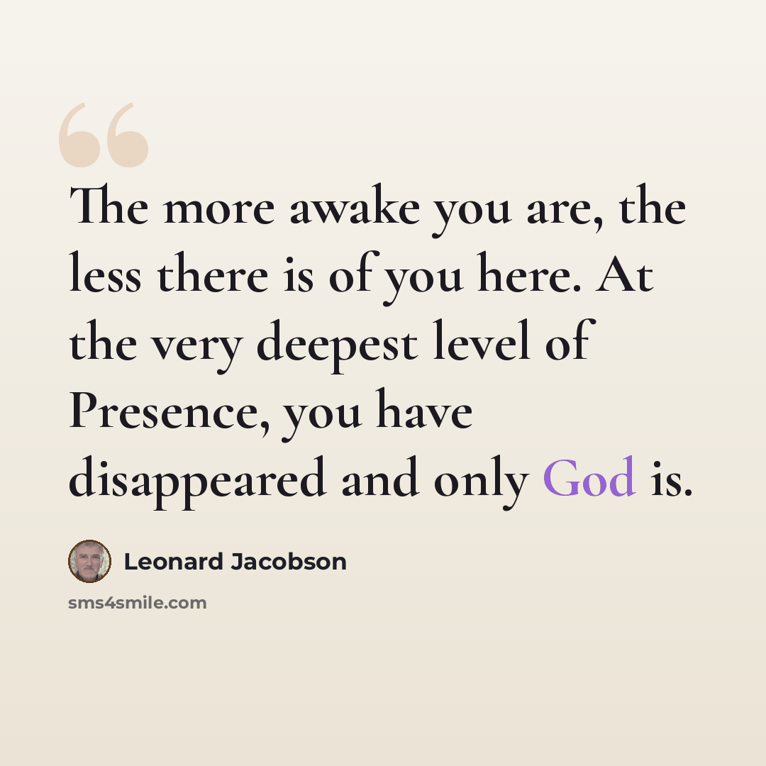 “The more awake you are, the less there is of you here. At the very deepest level of Presence, you have disappeared and only God is.” quote by Leonard Jacobson
