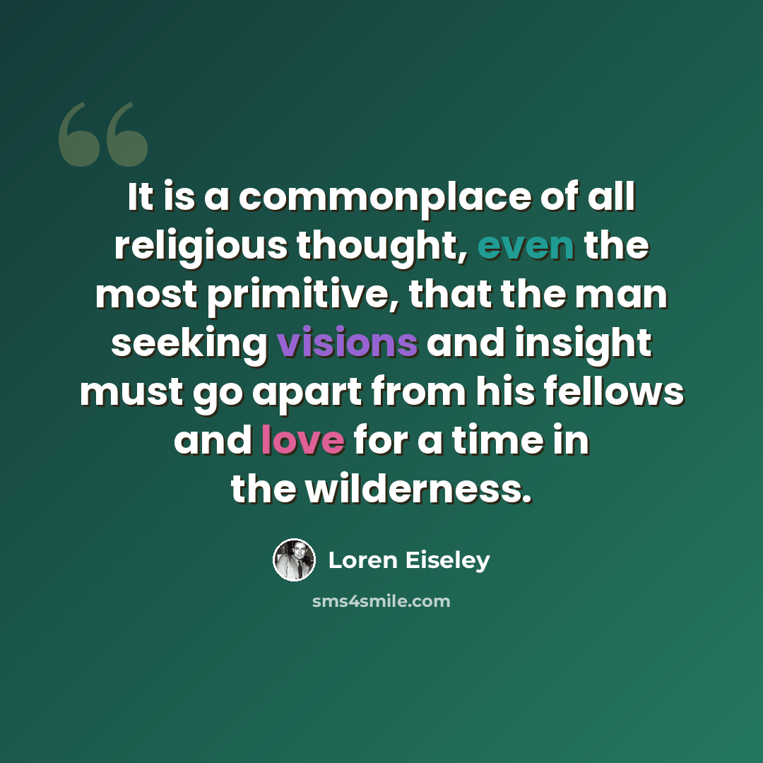 “It is a commonplace of all religious thought, even the most primitive, that the man seeking visions and insight must go apart from his fellows and love for a time in the wilderness.” quote by Loren Eiseley