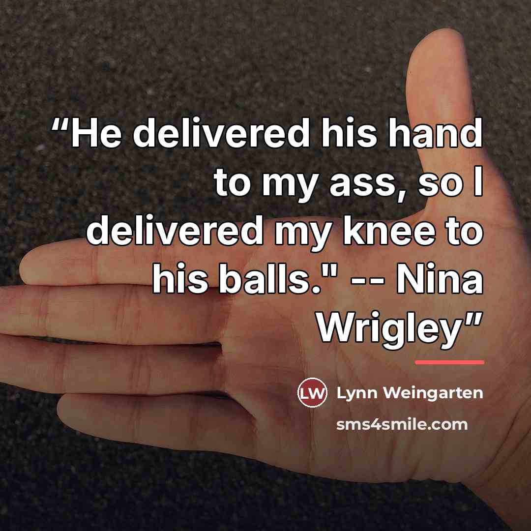 “He delivered his hand to my ass, so I delivered my knee to his balls." -- Nina Wrigley” quote by Lynn Weingarten