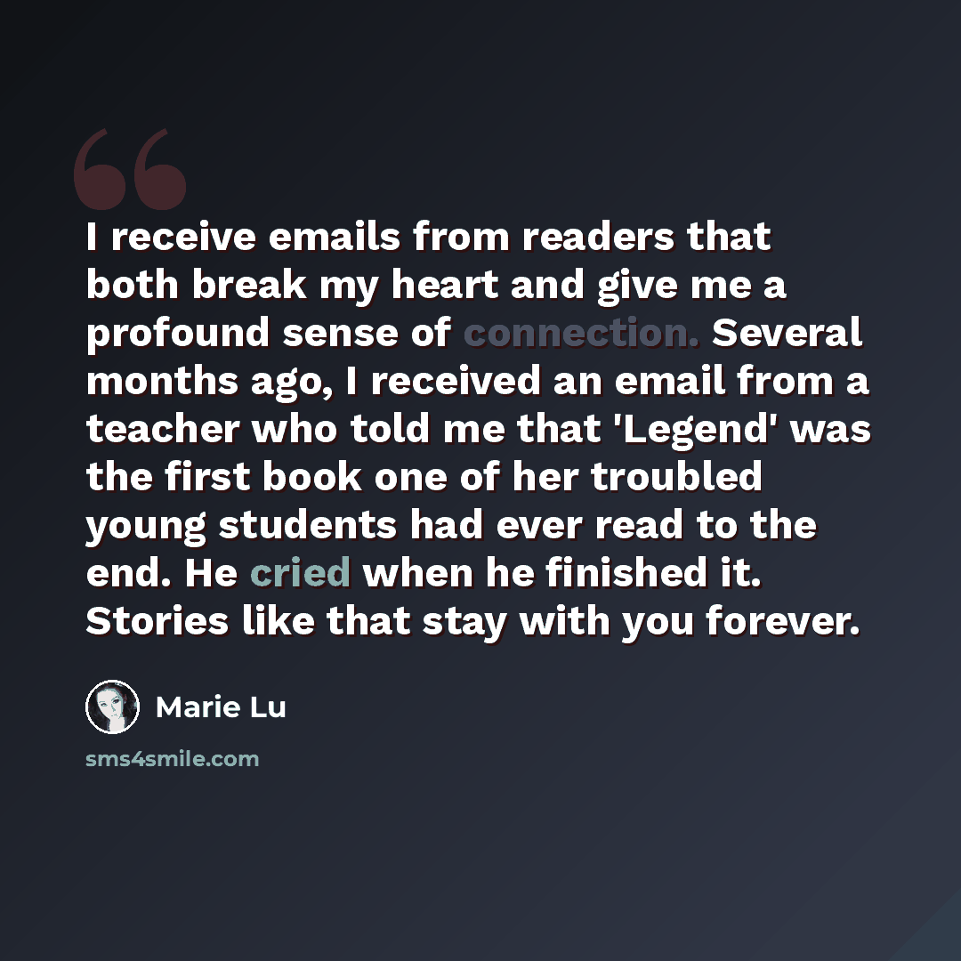 “I receive emails from readers that both break my heart and give me a profound sense of connection. Several months ago, I received an email from a teacher who told me that 'Legend' was the first book one of her troubled young students had ever read to the end. He cried when he finished it. Stories…” quote by Marie Lu