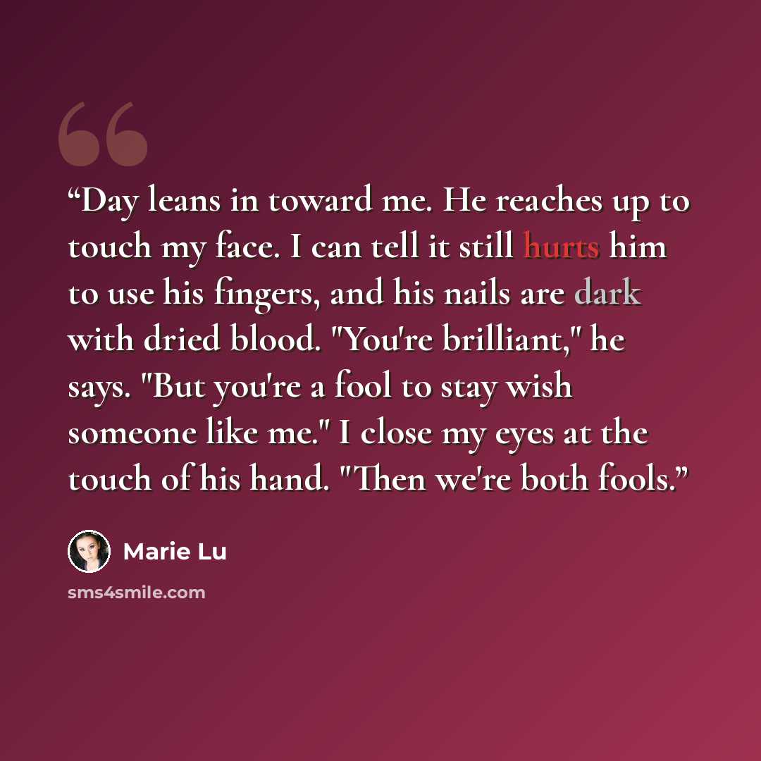 “Day leans in toward me. He reaches up to touch my face. I can tell it still hurts him to use his fingers, and his nails are dark with dried blood. "You're brilliant," he says. "But you're a fool to stay wish someone like me." I close my eyes at the touch of his hand. "Then we're both fools.” quote by Marie Lu
