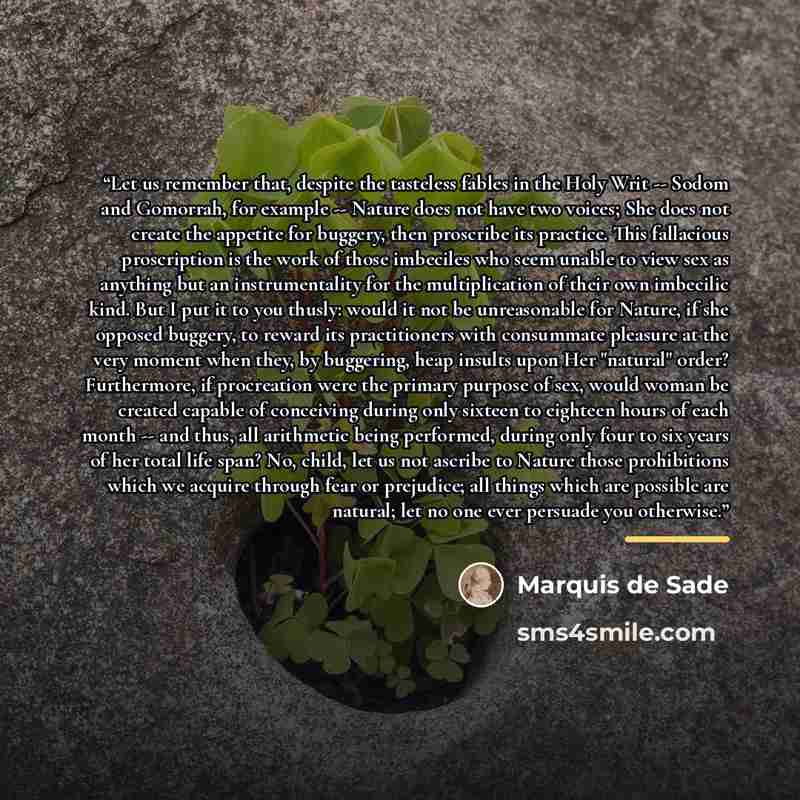 “Let us remember that, despite the tasteless fables in the Holy Writ -- Sodom and Gomorrah, for example -- Nature does not have two voices; She does not create the appetite for buggery, then proscribe its practice. This fallacious proscription is the work of those imbeciles who seem unable to view…” quote by Marquis de Sade