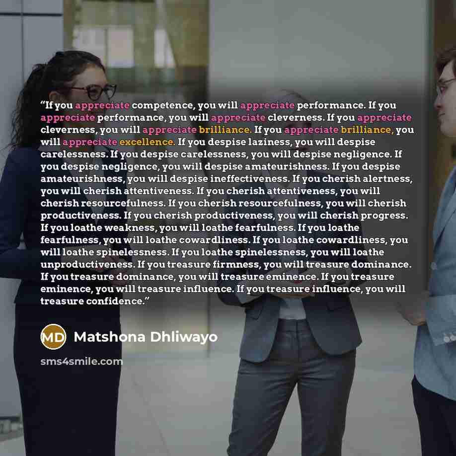 “If you appreciate competence, you will appreciate performance. If you appreciate performance, you will appreciate cleverness. If you appreciate cleverness, you will appreciate brilliance. If you appreciate brilliance, you will appreciate excellence. If you despise laziness, you will despise…” quote by Matshona Dhliwayo