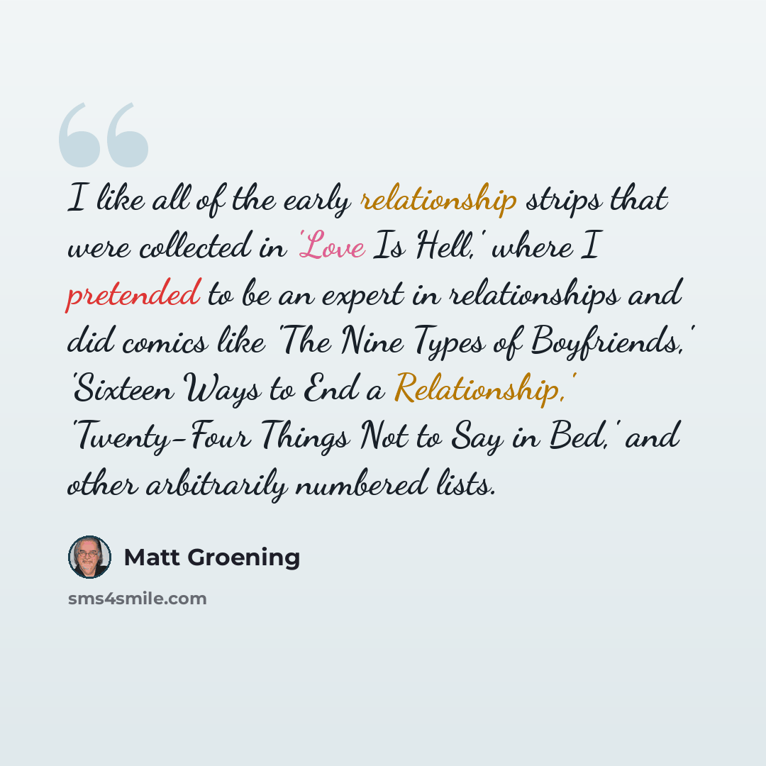 “I like all of the early relationship strips that were collected in 'Love Is Hell,' where I pretended to be an expert in relationships and did comics like 'The Nine Types of Boyfriends,' 'Sixteen Ways to End a Relationship,' 'Twenty-Four Things Not to Say in Bed,' and other arbitrarily numbered…” quote by Matt Groening