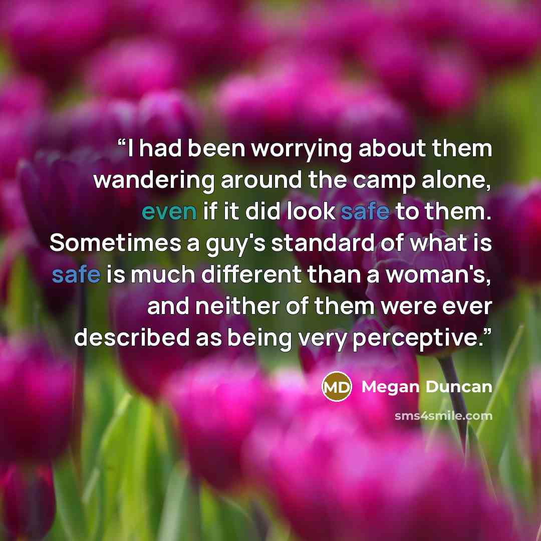 “I had been worrying about them wandering around the camp alone, even if it did look safe to them. Sometimes a guy's standard of what is safe is much different than a woman's, and neither of them were ever described as being very perceptive.” quote by Megan Duncan