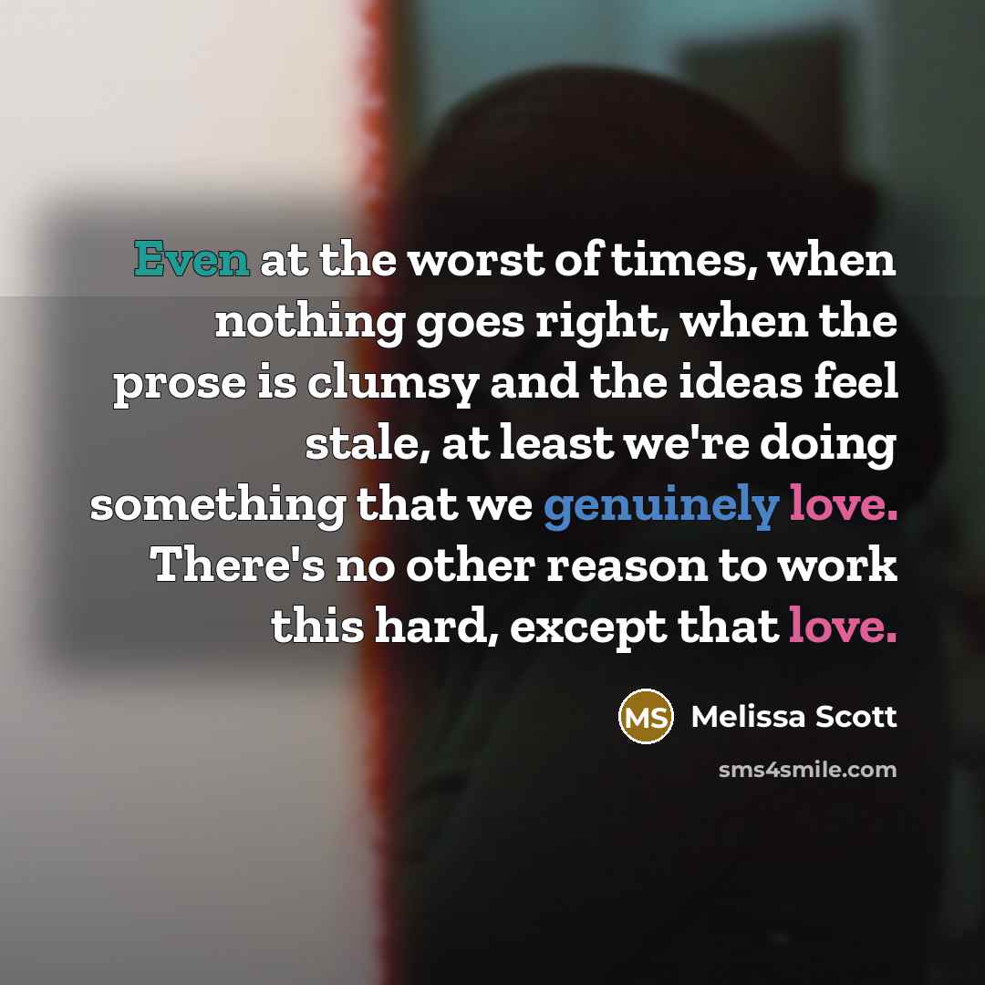 “Even at the worst of times, when nothing goes right, when the prose is clumsy and the ideas feel stale, at least we're doing something that we genuinely love. There's no other reason to work this hard, except that love.” quote by Melissa Scott