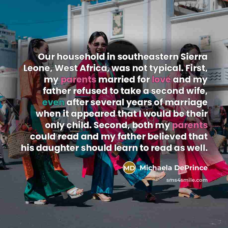 “Our household in southeastern Sierra Leone, West Africa, was not typical. First, my parents married for love and my father refused to take a second wife, even after several years of marriage when it appeared that I would be their only child. Second, both my parents could read and my father…” quote by Michaela DePrince