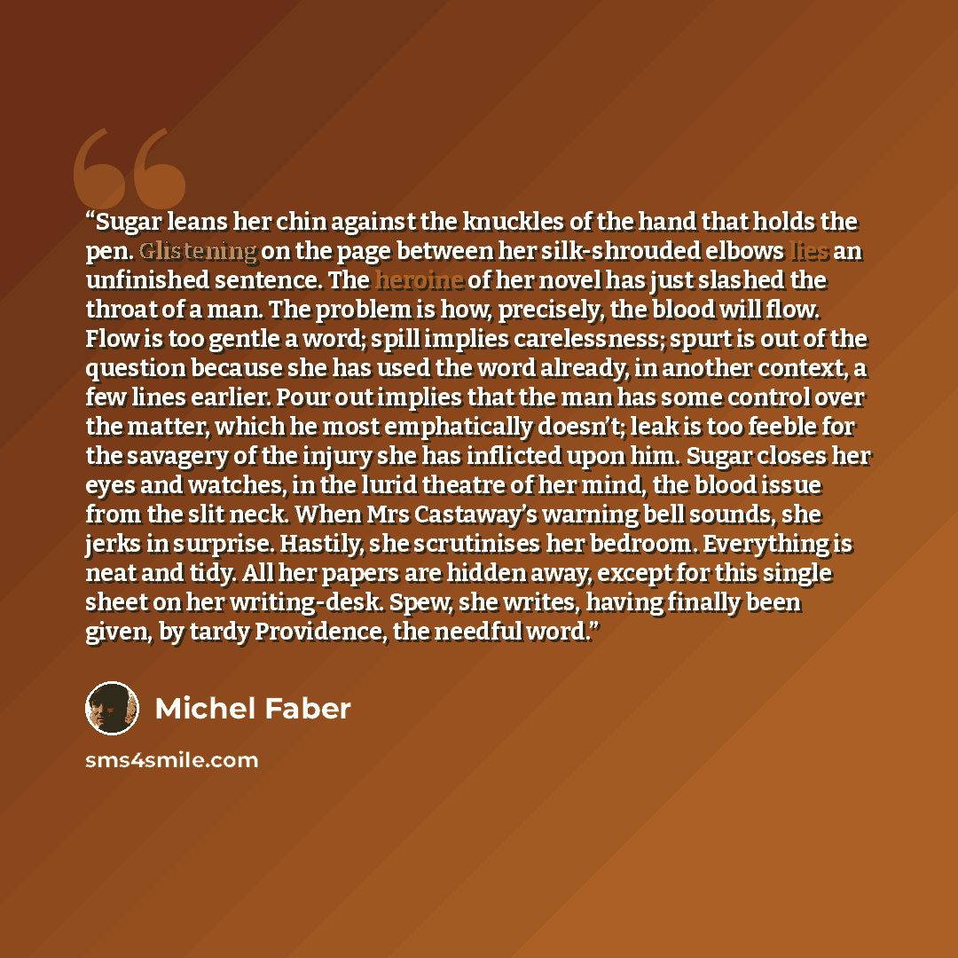 “Sugar leans her chin against the knuckles of the hand that holds the pen. Glistening on the page between her silk-shrouded elbows lies an unfinished sentence. The heroine of her novel has just slashed the throat of a man. The problem is how, precisely, the blood will flow. Flow is too gentle a…” quote by Michel Faber