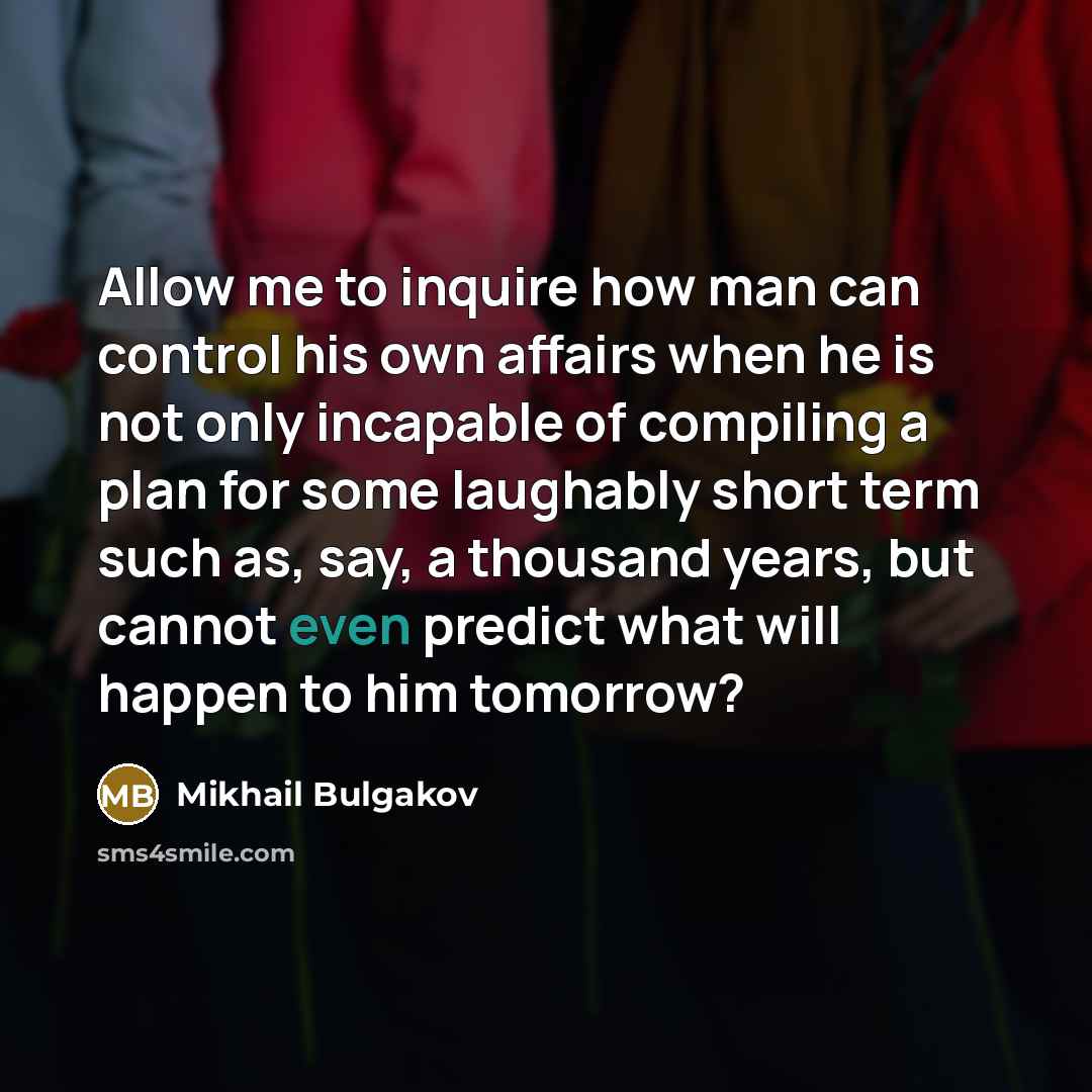 “Allow me to inquire how man can control his own affairs when he is not only incapable of compiling a plan for some laughably short term such as, say, a thousand years, but cannot even predict what will happen to him tomorrow?” quote by Mikhail Bulgakov