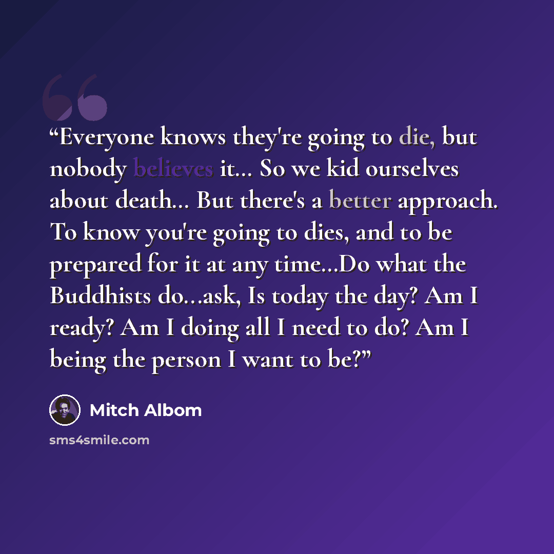 “Everyone knows they're going to die, but nobody believes it… So we kid ourselves about death… But there's a better approach. To know you're going to dies, and to be prepared for it at any time…Do what the Buddhists do...ask, Is today the day? Am I ready? Am I doing all I need to do? Am I being the…” quote by Mitch Albom