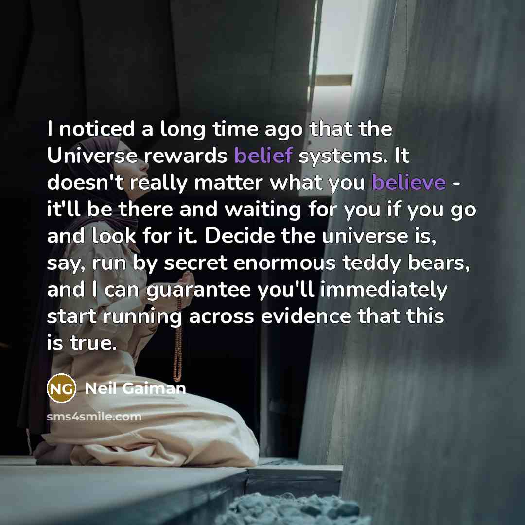 “I noticed a long time ago that the Universe rewards belief systems. It doesn't really matter what you believe - it'll be there and waiting for you if you go and look for it. Decide the universe is, say, run by secret enormous teddy bears, and I can guarantee you'll immediately start running across…” quote by Neil Gaiman