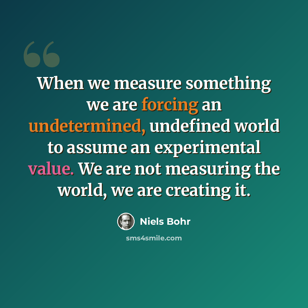 “When we measure something we are forcing an undetermined, undefined world to assume an experimental value. We are not measuring the world, we are creating it.” quote by Niels Bohr