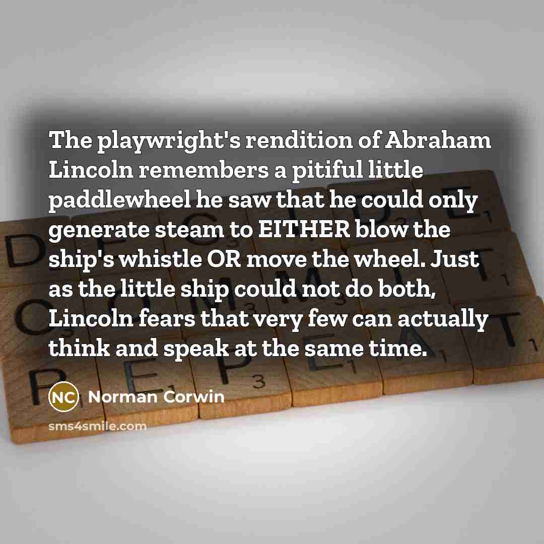 “The playwright's rendition of Abraham Lincoln remembers a pitiful little paddlewheel he saw that he could only generate steam to EITHER blow the ship's whistle OR move the wheel. Just as the little ship could not do both, Lincoln fears that very few can actually think and speak at the same time.” quote by Norman Corwin