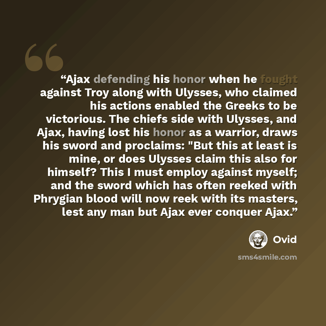 “Ajax defending his honor when he fought against Troy along with Ulysses, who claimed his actions enabled the Greeks to be victorious. The chiefs side with Ulysses, and Ajax, having lost his honor as a warrior, draws his sword and proclaims: "But this at least is mine, or does Ulysses claim this…” quote by Ovid