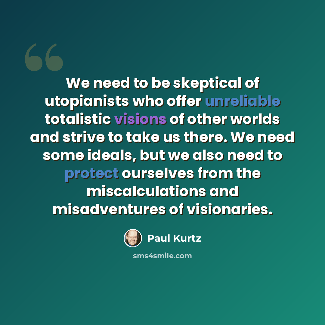 “We need to be skeptical of utopianists who offer unreliable totalistic visions of other worlds and strive to take us there. We need some ideals, but we also need to protect ourselves from the miscalculations and misadventures of visionaries.” quote by Paul Kurtz