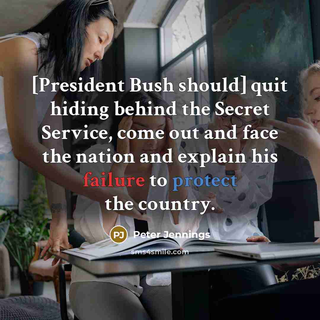 “[President Bush should] quit hiding behind the Secret Service, come out and face the nation and explain his failure to protect the country.” quote by Peter Jennings