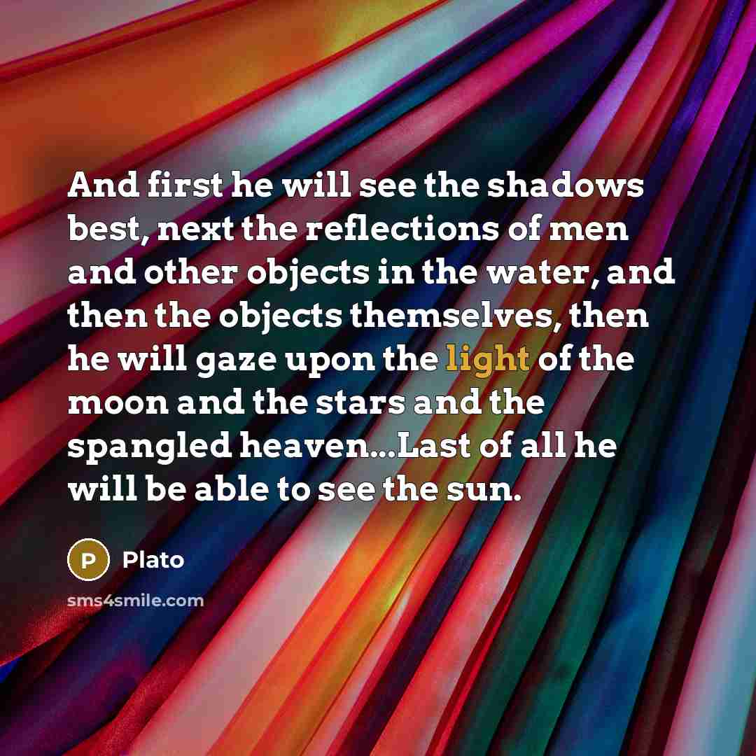 “And first he will see the shadows best, next the reflections of men and other objects in the water, and then the objects themselves, then he will gaze upon the light of the moon and the stars and the spangled heaven...Last of all he will be able to see the sun.” quote by Plato