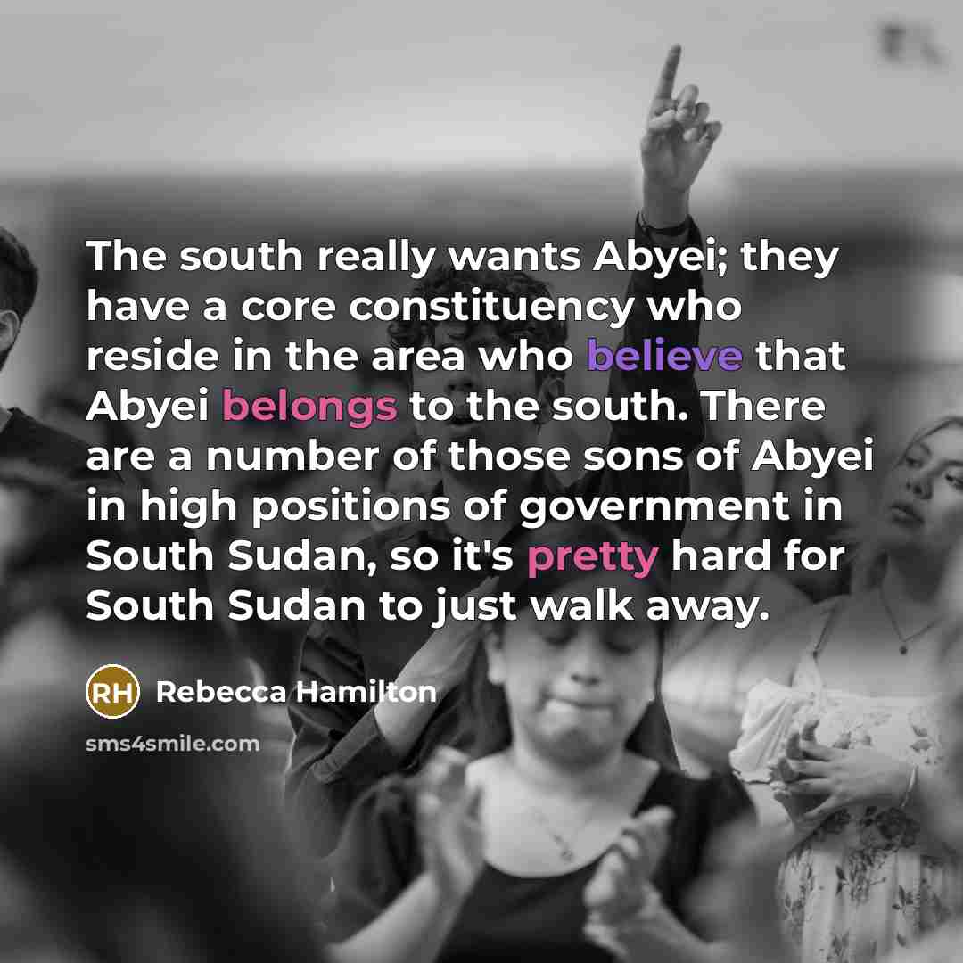 “The south really wants Abyei; they have a core constituency who reside in the area who believe that Abyei belongs to the south. There are a number of those sons of Abyei in high positions of government in South Sudan, so it's pretty hard for South Sudan to just walk away.” quote by Rebecca Hamilton